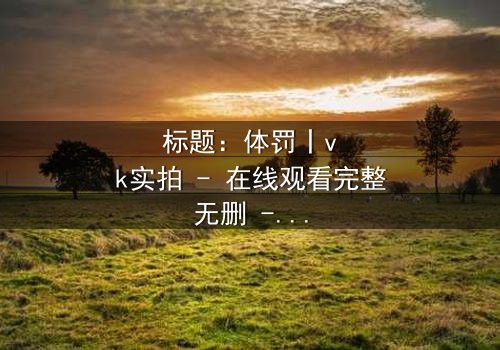 标题:体罚丨vk实拍 - 在线观看完整无删 - 揭开人性黑暗的震撼真相