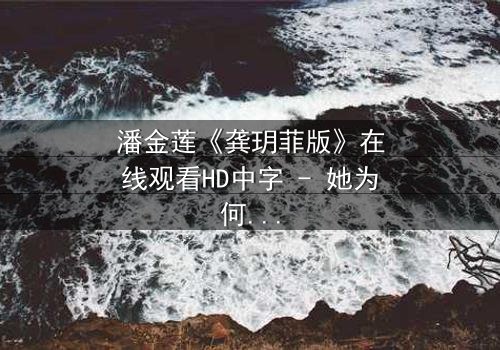潘金莲《龚玥菲版》在线观看HD中字 - 她为何甘愿堕落,又如何在欲望中觉醒?