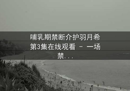 哺乳期禁断介护羽月希第3集在线观看 - 一场禁忌之恋的终极考验