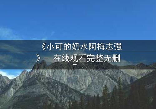 《小可的奶水阿梅志强》- 在线观看完整无删 - 揭秘奶水背后的惊天秘密