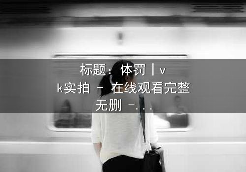 标题:体罚丨vk实拍 - 在线观看完整无删 - 揭开禁忌真相的震撼之旅