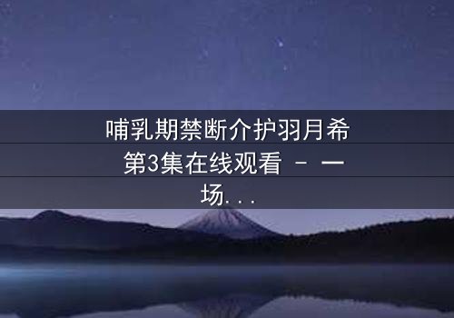 哺乳期禁断介护羽月希 第3集在线观看 - 一场禁忌之恋的终极爆发