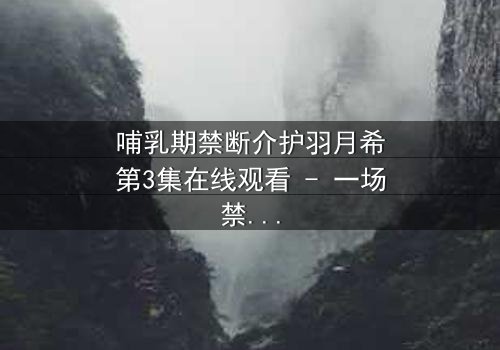 哺乳期禁断介护羽月希第3集在线观看 - 一场禁忌之恋的终极考验