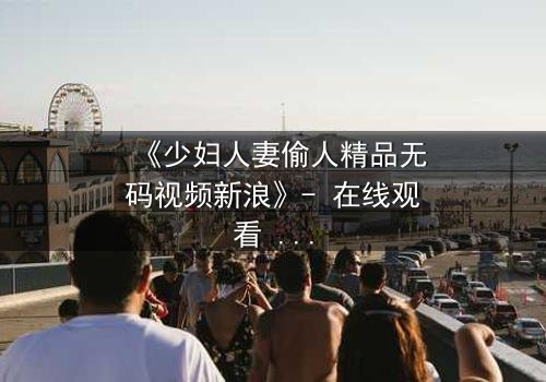 《少妇人妻偷人精品无码视频新浪》- 在线观看 - 完整无删第3集