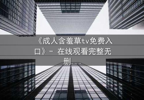 《成人含羞草tv免费入口》- 在线观看完整无删 - 当欲望撕开伪装的面纱