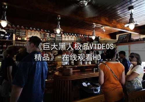 《巨大黑人极品VIDEOS精品》-在线观看HD中字 - 免费1080P超清完整无删