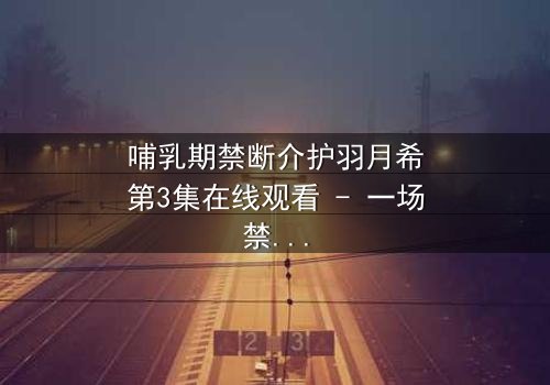 哺乳期禁断介护羽月希第3集在线观看 - 一场禁忌之恋的深度剖析,你敢直面真相吗?