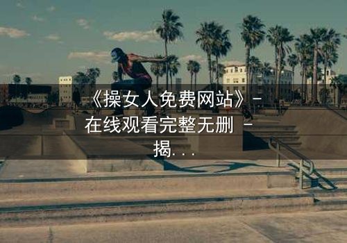 《操女人免费网站》- 在线观看完整无删 - 揭开禁忌背后的惊悚真相