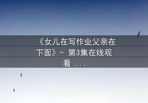 《女儿在写作业父亲在下面》- 第3集在线观看 - 当亲情背后藏着不可告人的秘密