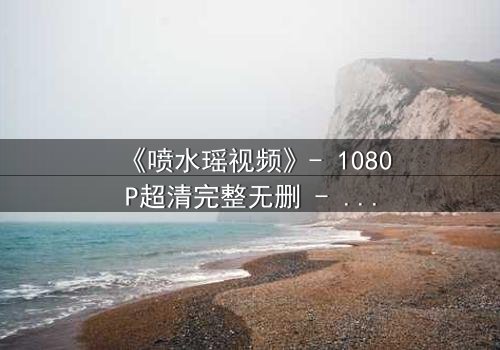 《喷水瑶视频》- 1080P超清完整无删 - 当禁忌之恋遇上致命使命