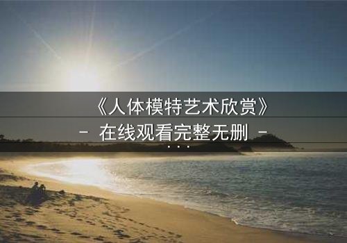 《人体模特艺术欣赏》- 在线观看完整无删 - 当艺术与欲望在画布上交锋