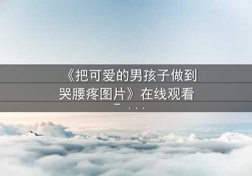 《把可爱的男孩子做到哭腰疼图片》在线观看 - 当纯真遭遇残酷,眼泪与疼痛交织的禁忌之恋