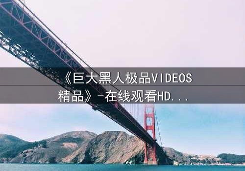 《巨大黑人极品VIDEOS精品》-在线观看HD中字 - 免费1080P超清完整无删