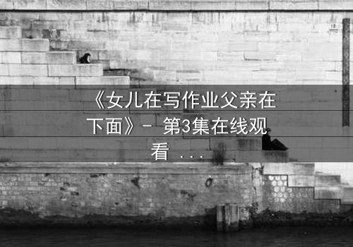 《女儿在写作业父亲在下面》- 第3集在线观看 - 当亲情与秘密在暗夜交织,谁能守住最后的底线?