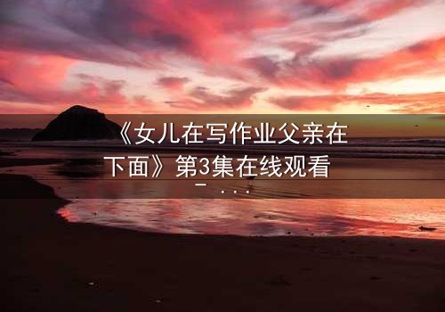 《女儿在写作业父亲在下面》第3集在线观看 - 当亲情与秘密交织,谁将揭开真相?