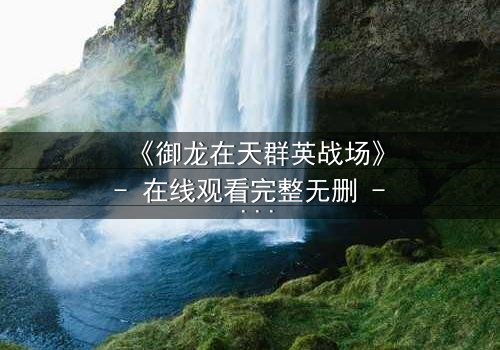 《御龙在天群英战场》- 在线观看完整无删 - 谁将主宰乱世风云?