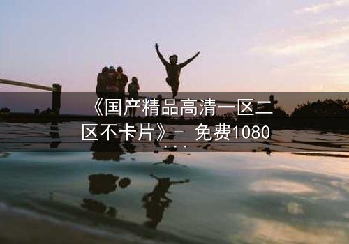 《国产精品高清一区二区不卡片》- 免费1080P超清 - 第3集完整无删