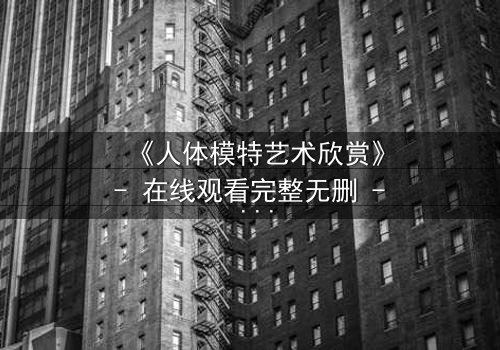 《人体模特艺术欣赏》- 在线观看完整无删 - 当艺术与欲望交织的禁忌之恋