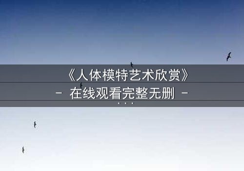 《人体模特艺术欣赏》- 在线观看完整无删 - 当艺术与欲望在画布上交锋