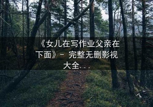 《女儿在写作业父亲在下面》- 完整无删影视大全 - 揭开家庭暗流下的惊人真相