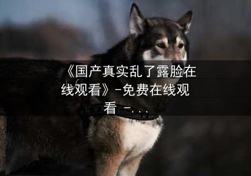 《国产真实乱了露脸在线观看》-免费在线观看 - 第3集HD中字