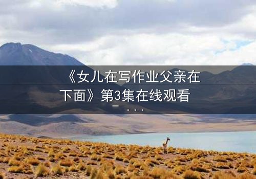 《女儿在写作业父亲在下面》第3集在线观看 - 当亲情与秘密交织,谁将揭开真相?