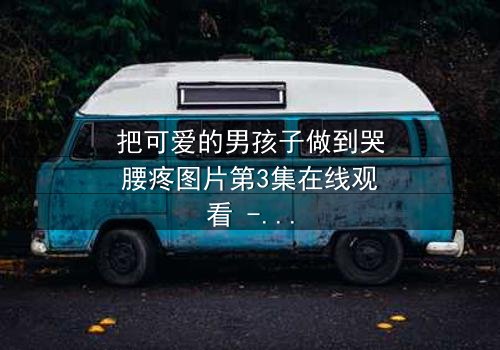 把可爱的男孩子做到哭腰疼图片第3集在线观看 - 当纯真被撕裂,谁能忍住不点开?