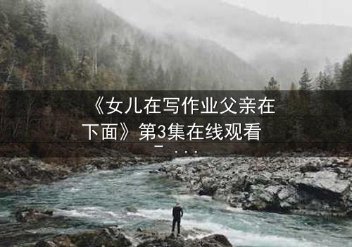 《女儿在写作业父亲在下面》第3集在线观看 - 当亲情与秘密在深夜碰撞