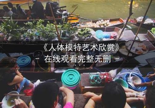 《人体模特艺术欣赏》- 在线观看完整无删 - 当艺术与欲望交织,谁在凝视谁?