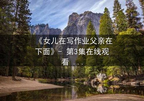 《女儿在写作业父亲在下面》- 第3集在线观看 - 当作业本下藏着惊天秘密