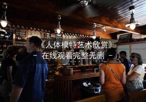 《人体模特艺术欣赏》- 在线观看完整无删 - 当艺术成为欲望的囚笼