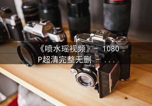 《喷水瑶视频》- 1080P超清完整无删 - 当禁忌之恋遇上致命水源