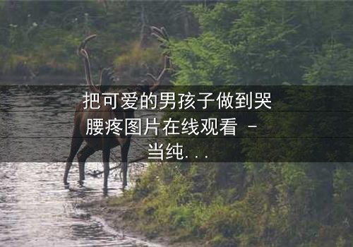 把可爱的男孩子做到哭腰疼图片在线观看 - 当纯真被撕裂,眼泪与疼痛交织的禁忌画面