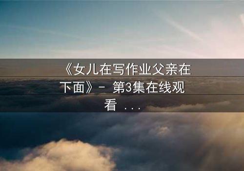 《女儿在写作业父亲在下面》- 第3集在线观看 - 一场家庭风暴的隐秘真相