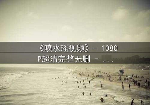 《喷水瑶视频》- 1080P超清完整无删 - 当禁忌之恋遇上千年诅咒