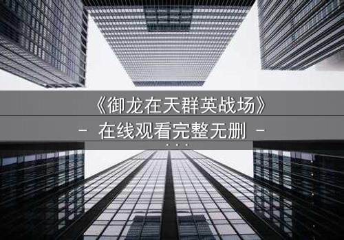 《御龙在天群英战场》- 在线观看完整无删 - 谁将主宰乱世命运?