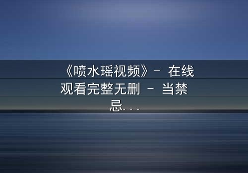 《喷水瑶视频》- 在线观看完整无删 - 当禁忌之恋遇上千年诅咒