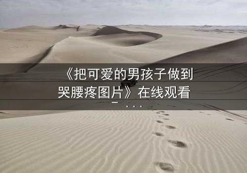 《把可爱的男孩子做到哭腰疼图片》在线观看 - 当纯真与黑暗碰撞,谁能守住最后的底线?