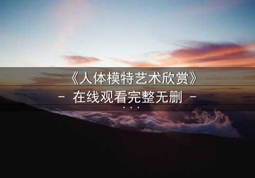 《人体模特艺术欣赏》- 在线观看完整无删 - 当艺术与欲望在画布上交锋