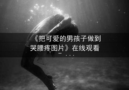 《把可爱的男孩子做到哭腰疼图片》在线观看 - 当纯真遭遇极限,泪水与疼痛交织的禁忌之恋