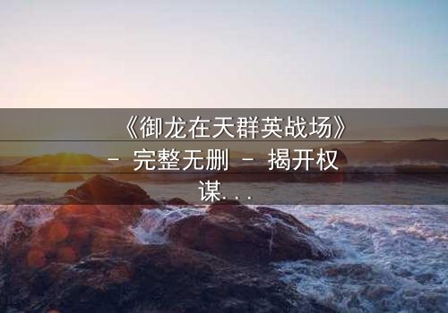 《御龙在天群英战场》- 完整无删 - 揭开权谋与背叛的终极对决
