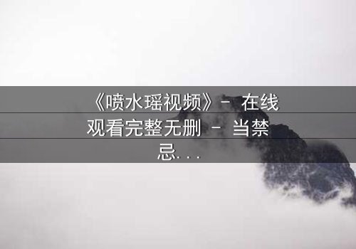 《喷水瑶视频》- 在线观看完整无删 - 当禁忌之恋撞上命运洪流