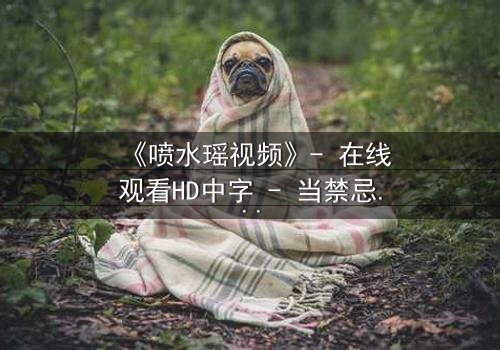 《喷水瑶视频》- 在线观看HD中字 - 当禁忌之恋遇上惊天秘密