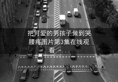 把可爱的男孩子做到哭腰疼图片第3集在线观看 - 当纯真笑容被泪水淹没,真相令人心碎