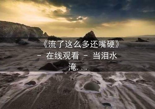 《流了这么多还嘴硬》- 在线观看 - 当泪水淹没真相,谁在坚守最后的谎言?