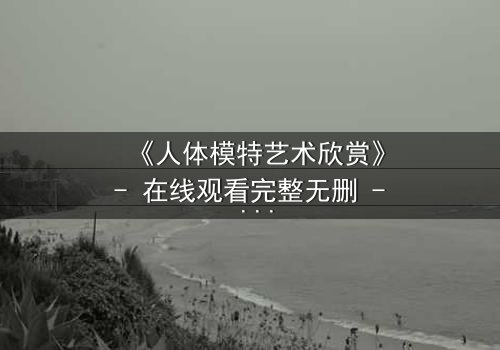 《人体模特艺术欣赏》- 在线观看完整无删 - 当画笔揭开禁忌之恋的真相