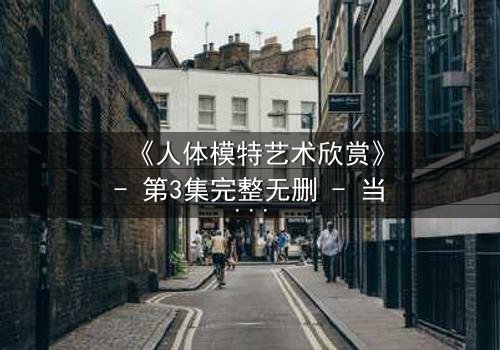 《人体模特艺术欣赏》- 第3集完整无删 - 当艺术与欲望在画布上交织