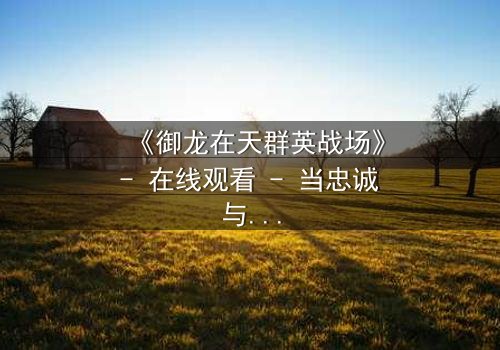 《御龙在天群英战场》- 在线观看 - 当忠诚与背叛在乱世交锋