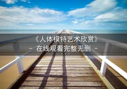 《人体模特艺术欣赏》- 在线观看完整无删 - 当艺术与欲望在画布上交锋