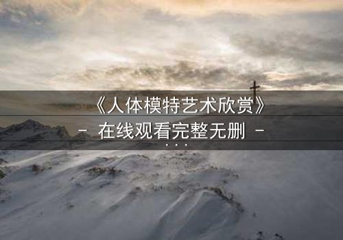 《人体模特艺术欣赏》- 在线观看完整无删 - 当艺术与欲望在画布上交锋